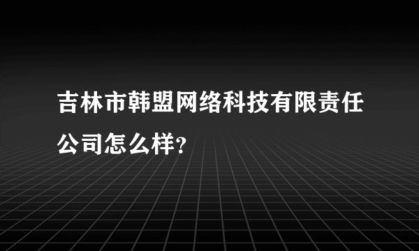 吉林市韩盟网络科技有限责任公司怎么样?