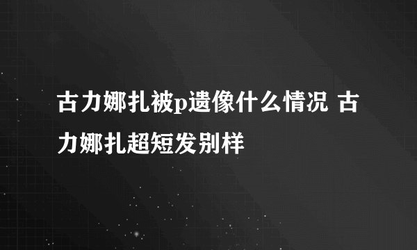 古力娜扎被p遗像什么情况 古力娜扎超短发别样