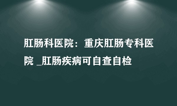 肛肠科医院：重庆肛肠专科医院 _肛肠疾病可自查自检