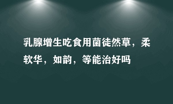 乳腺增生吃食用菌徒然草，柔软华，如韵，等能治好吗