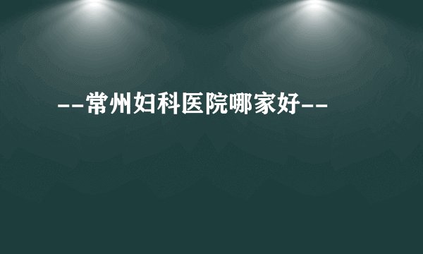 --常州妇科医院哪家好--