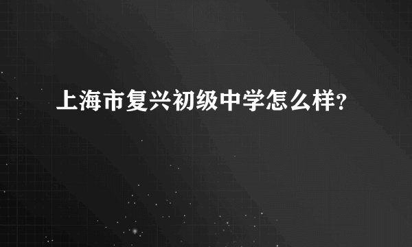 上海市复兴初级中学怎么样？