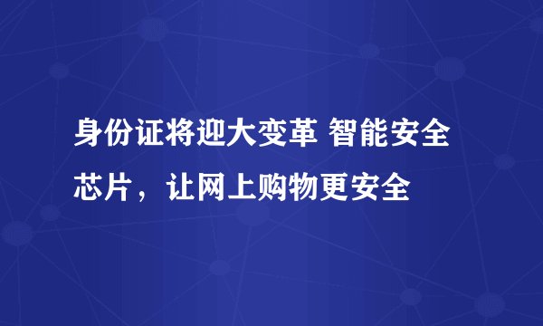 身份证将迎大变革 智能安全芯片,让网上购物更安全