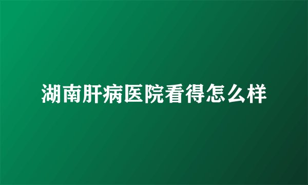 湖南肝病医院看得怎么样