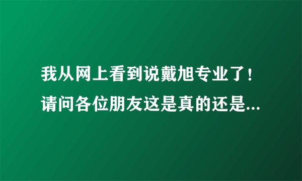 我从网上看到说戴旭专业了！请问各位朋友这是真的还是假的！急求！
