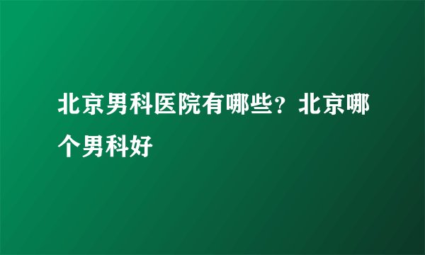 北京男科医院有哪些？北京哪个男科好