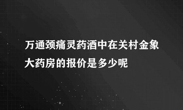 万通颈痛灵药酒中在关村金象大药房的报价是多少呢