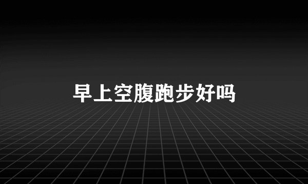 早上空腹跑步好吗