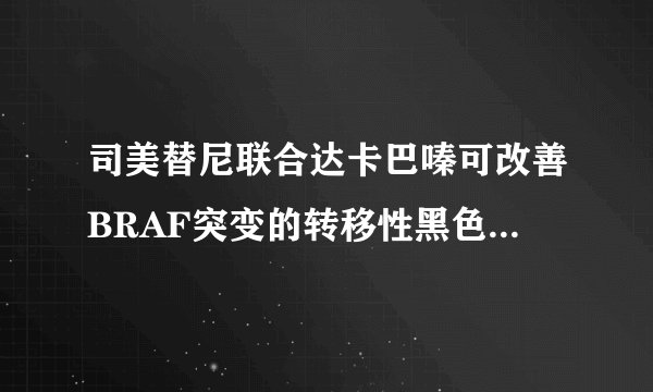 司美替尼联合达卡巴嗪可改善BRAF突变的转移性黑色素瘤患者的无进展生存期