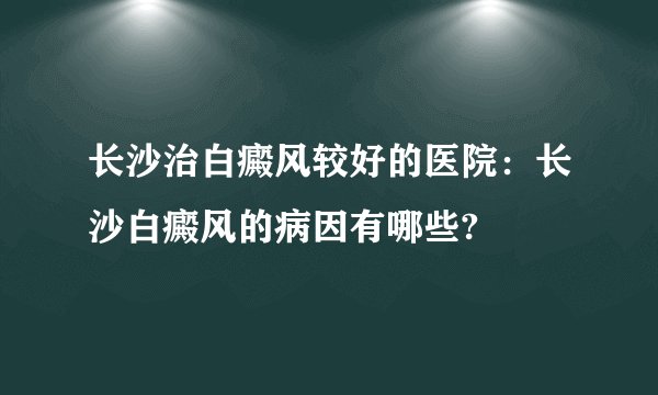 长沙治白癜风较好的医院:长沙白癜风的病因有哪些?