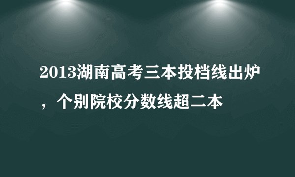 2013湖南高考三本投档线出炉,个别院校分数线超二本