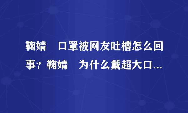 鞠婧祎口罩被网友吐槽怎么回事?鞠婧祎为什么戴超大口罩是刻意的吗