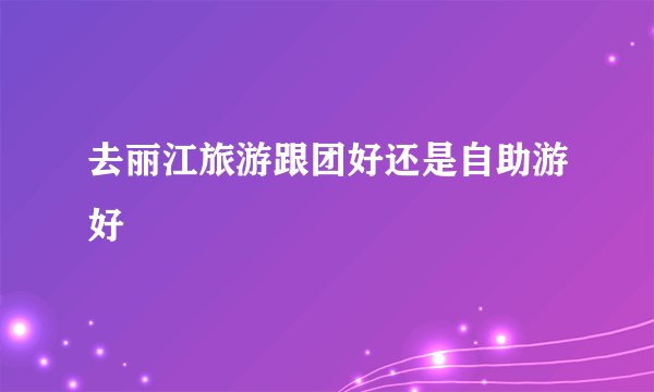 去丽江旅游跟团好还是自助游好