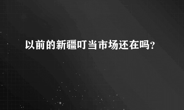 以前的新疆叮当市场还在吗？