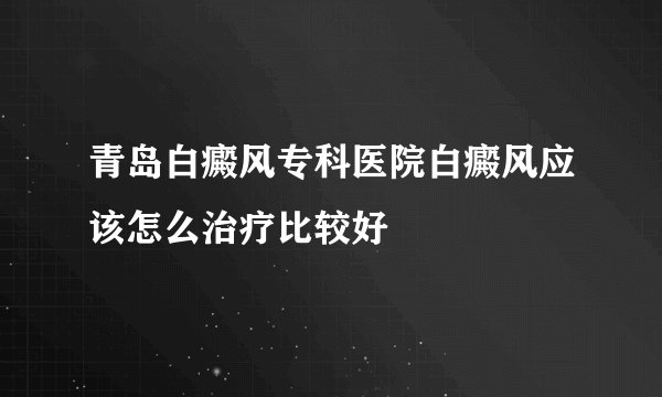 青岛白癜风专科医院白癜风应该怎么治疗比较好
