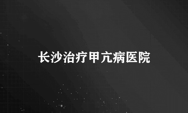 长沙治疗甲亢病医院