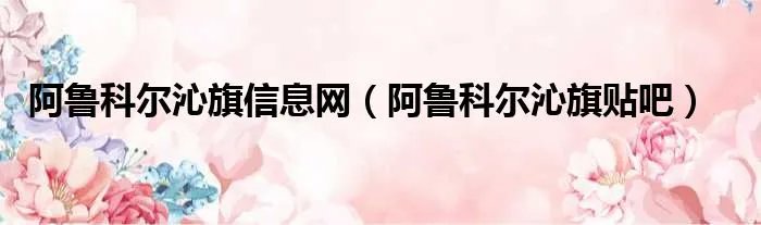 阿鲁科尔沁旗信息网（阿鲁科尔沁旗贴吧）