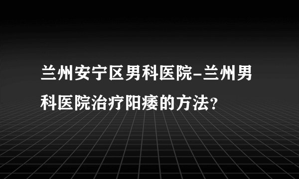 兰州安宁区男科医院-兰州男科医院治疗阳痿的方法?