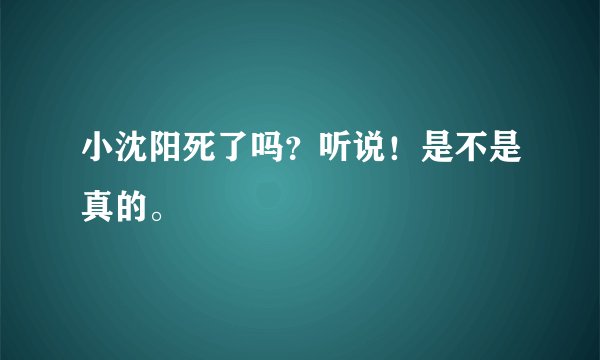小沈阳死了吗？听说！是不是真的。