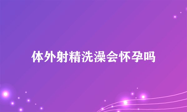 体外射精洗澡会怀孕吗