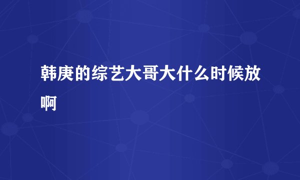 韩庚的综艺大哥大什么时候放啊