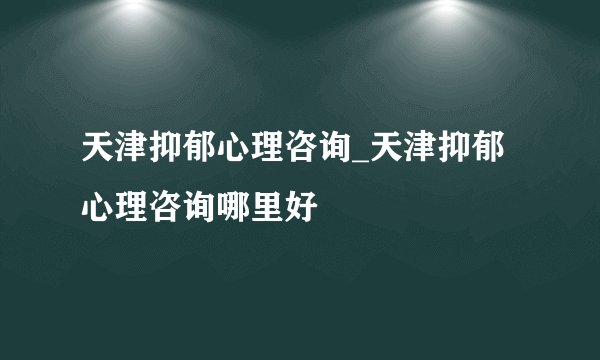天津抑郁心理咨询_天津抑郁心理咨询哪里好