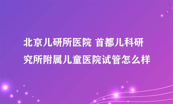 北京儿研所医院 首都儿科研究所附属儿童医院试管怎么样