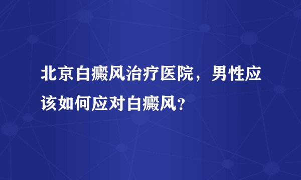 北京白癜风治疗医院，男性应该如何应对白癜风？