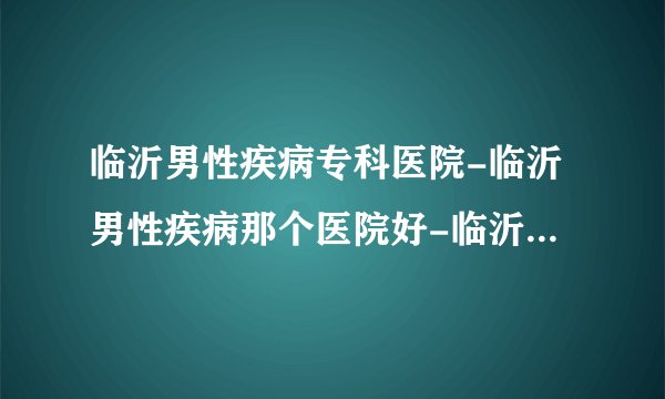 临沂男性疾病专科医院-临沂男性疾病那个医院好-临沂首康医院怎么样