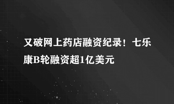 又破网上药店融资纪录！七乐康B轮融资超1亿美元