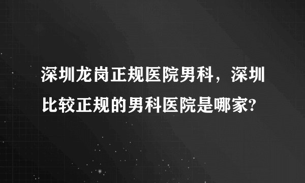 深圳龙岗正规医院男科,深圳比较正规的男科医院是哪家?