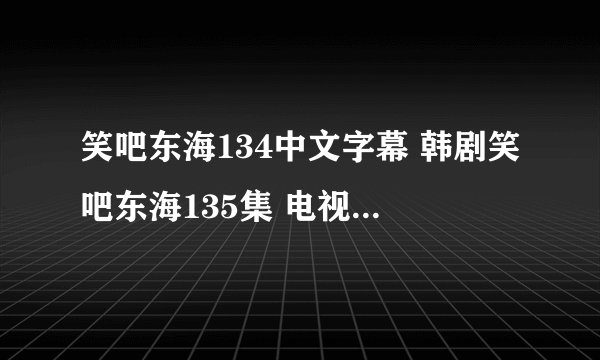 笑吧东海134中文字幕 韩剧笑吧东海135集 电视剧笑吧东海136优酷