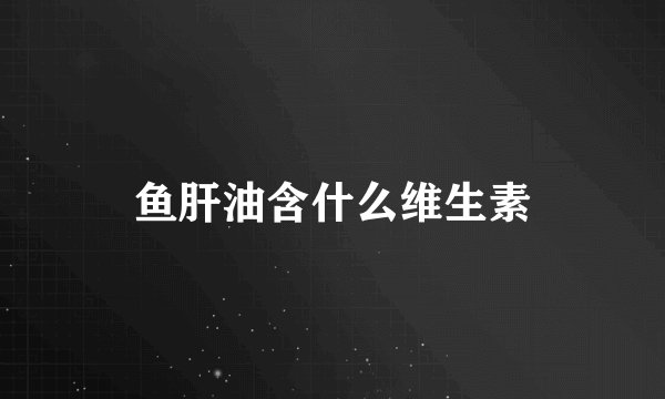 鱼肝油含什么维生素