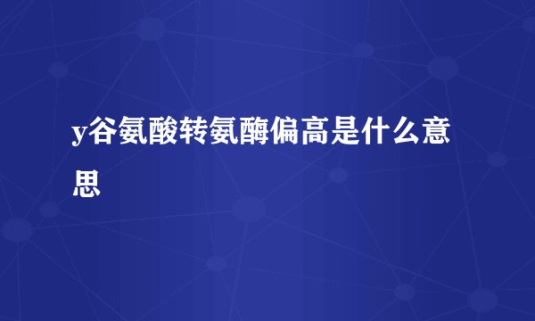 y谷氨酸转氨酶偏高是什么意思
