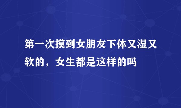 第一次摸到女朋友下体又湿又软的，女生都是这样的吗