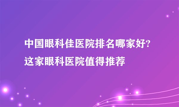 中国眼科佳医院排名哪家好?这家眼科医院值得推荐