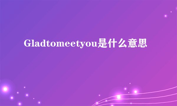 Gladtomeetyou是什么意思