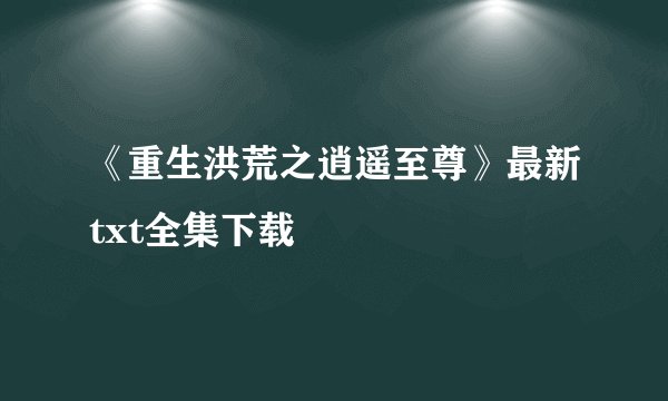 《重生洪荒之逍遥至尊》最新txt全集下载