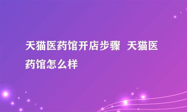 天猫医药馆开店步骤  天猫医药馆怎么样