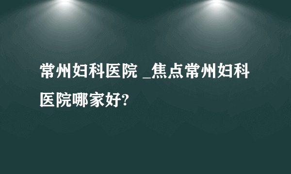 常州妇科医院 _焦点常州妇科医院哪家好?