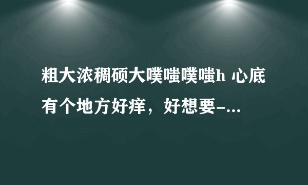 粗大浓稠硕大噗嗤噗嗤h 心底有个地方好痒，好想要-情感口述