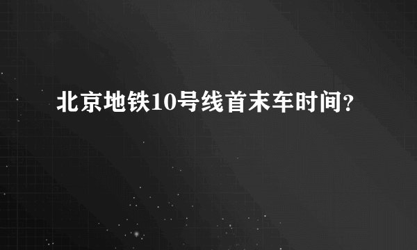 北京地铁10号线首末车时间?
