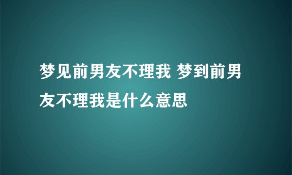 梦见前男友不理我 梦到前男友不理我是什么意思