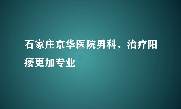 石家庄京华医院男科，治疗阳痿更加专业