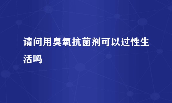 请问用臭氧抗菌剂可以过性生活吗