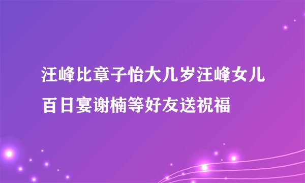 汪峰比章子怡大几岁汪峰女儿百日宴谢楠等好友送祝福