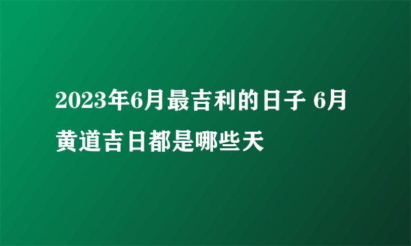 2023年6月最吉利的日子 6月黄道吉日都是哪些天