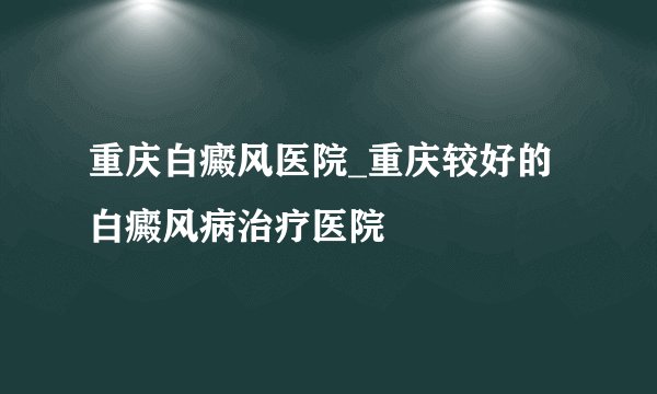 重庆白癜风医院_重庆较好的白癜风病治疗医院