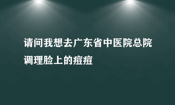 请问我想去广东省中医院总院调理脸上的痘痘