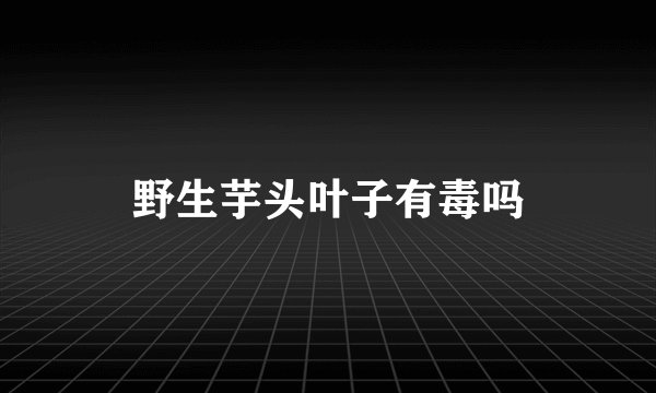 野生芋头叶子有毒吗